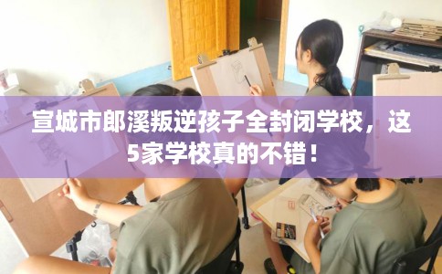宣城市郎溪叛逆孩子全封闭学校，这5家学校真的不错！