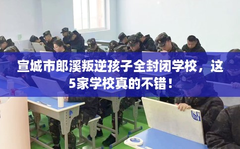 宣城市郎溪叛逆孩子全封闭学校，这5家学校真的不错！