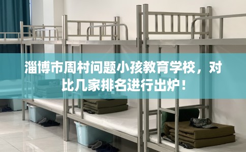 淄博市周村问题小孩教育学校，对比几家排名进行出炉！