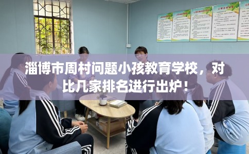 淄博市周村问题小孩教育学校，对比几家排名进行出炉！