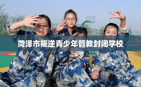 菏泽市叛逆青少年管教封闭学校