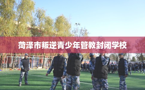 菏泽市叛逆青少年管教封闭学校