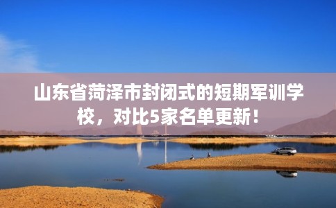 山东省菏泽市封闭式的短期军训学校,对比5家名单更新! 山东省菏泽市封闭式的短期军训学校,对比5家名单更新!