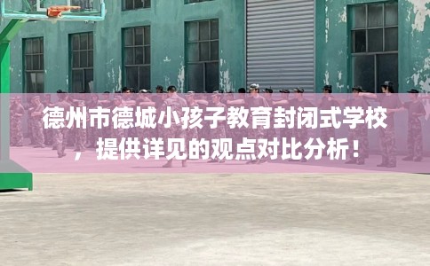 德州市德城小孩子教育封闭式学校，提供详见的观点对比分析！