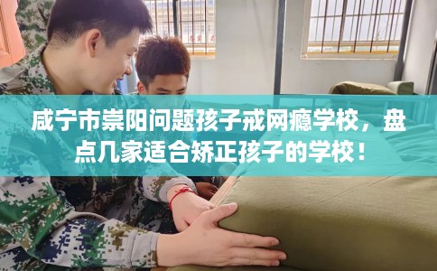 咸宁市崇阳问题孩子戒网瘾学校，盘点几家适合矫正孩子的学校！