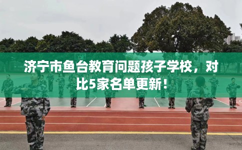 济宁市鱼台教育问题孩子学校，对比5家名单更新！