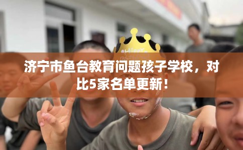 济宁市鱼台教育问题孩子学校，对比5家名单更新！