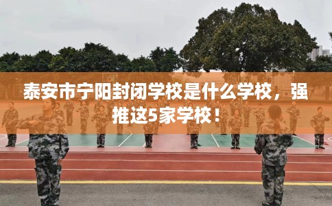 泰安市宁阳封闭学校是什么学校，强推这5家学校！