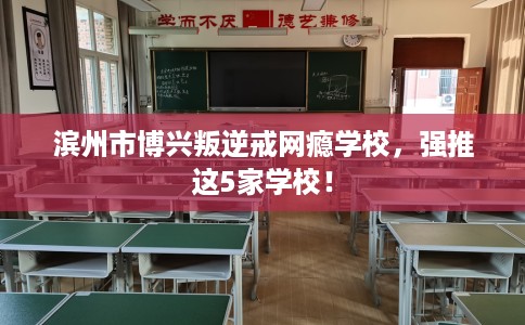 滨州市博兴叛逆戒网瘾学校，强推这5家学校！