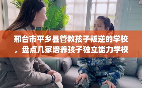 邢台市平乡县管教孩子叛逆的学校，盘点几家培养孩子独立能力学校！
