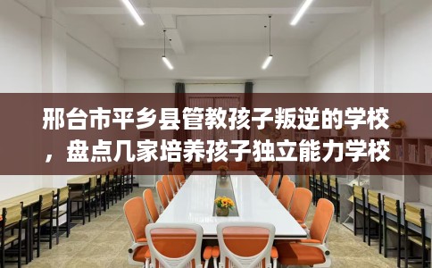 邢台市平乡县管教孩子叛逆的学校，盘点几家培养孩子独立能力学校！