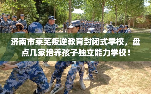 济南市莱芜叛逆教育封闭式学校，盘点几家培养孩子独立能力学校！
