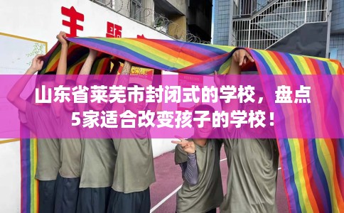 山东省莱芜市封闭式的学校，盘点5家适合改变孩子的学校！