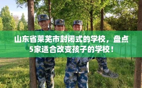 山东省莱芜市封闭式的学校，盘点5家适合改变孩子的学校！