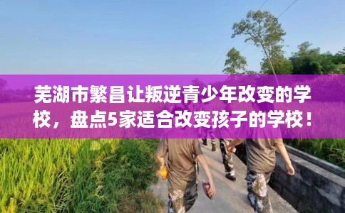 芜湖市繁昌让叛逆青少年改变的学校，盘点5家适合改变孩子的学校！