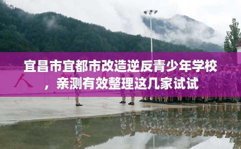 宜昌市宜都市改造逆反青少年学校,亲测有效整理这几家试试 宜昌市宜都市改造逆反青少年学校,亲测有效整理这几家试试