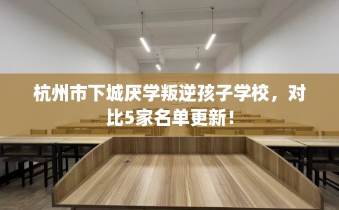 杭州市下城厌学叛逆孩子学校，对比5家名单更新！