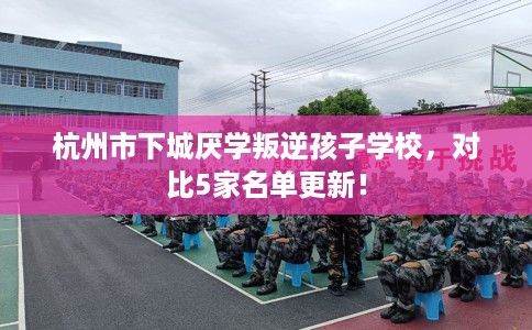 杭州市下城厌学叛逆孩子学校，对比5家名单更新！