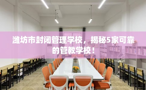 潍坊市封闭管理学校，揭秘5家可靠的管教学校！