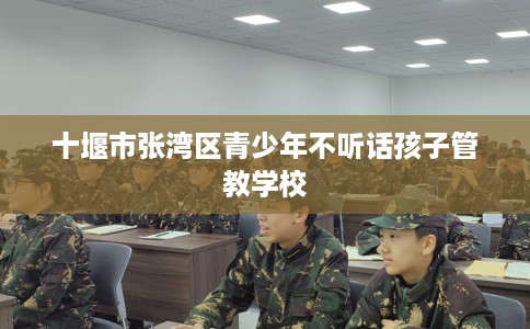 十堰市张湾区青少年不听话孩子管教学校