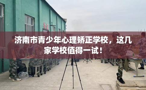 济南市青少年心理矫正学校，这几家学校值得一试！