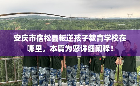 安庆市宿松县叛逆孩子教育学校在哪里，本篇为您详细阐释！
