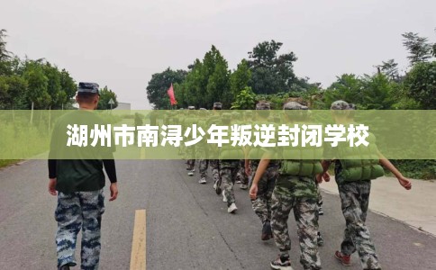 湖州市南浔少年叛逆封闭学校