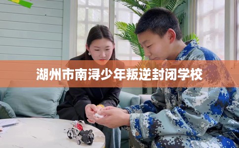 湖州市南浔少年叛逆封闭学校