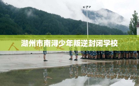 湖州市南浔少年叛逆封闭学校