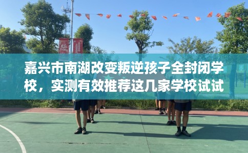 嘉兴市南湖改变叛逆孩子全封闭学校，实测有效推荐这几家学校试试看！