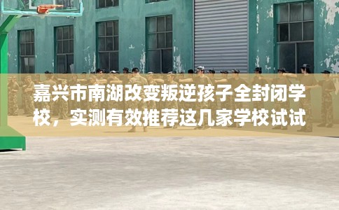 嘉兴市南湖改变叛逆孩子全封闭学校，实测有效推荐这几家学校试试看！