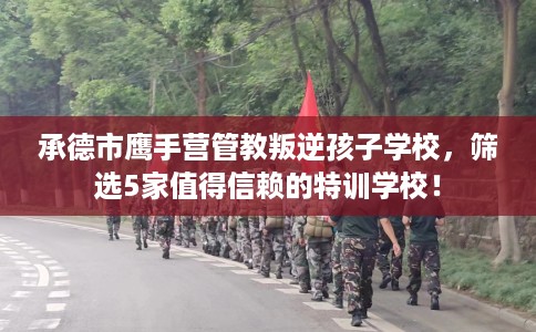 承德市鹰手营管教叛逆孩子学校,筛选5家值得信赖的特训学校! 承德市鹰手营管教叛逆孩子学校,筛选5家值得信赖的特训学校!