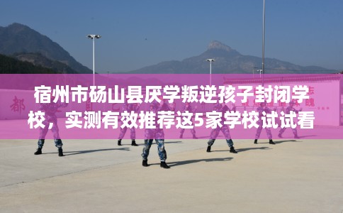 宿州市砀山县厌学叛逆孩子封闭学校，实测有效推荐这5家学校试试看！