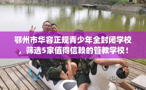 鄂州市华容正规青少年全封闭学校，筛选5家值得信赖的管教学校！