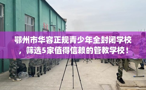 鄂州市华容正规青少年全封闭学校，筛选5家值得信赖的管教学校！