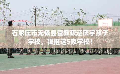 石家庄市无极县管教叛逆厌学孩子学校,强推这5家学校! 石家庄市无极县管教叛逆厌学孩子学校,强推这5家学校!