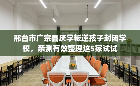 邢台市广宗县厌学叛逆孩子封闭学校，亲测有效整理这5家试试