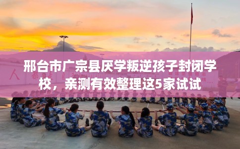 邢台市广宗县厌学叛逆孩子封闭学校，亲测有效整理这5家试试