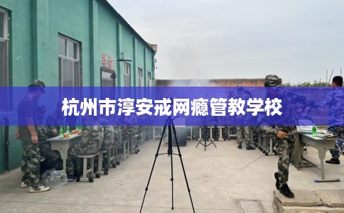 杭州市淳安戒网瘾管教学校