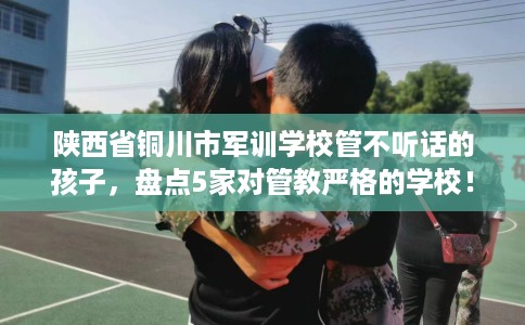 陕西省铜川市军训学校管不听话的孩子，盘点5家对管教严格的学校！