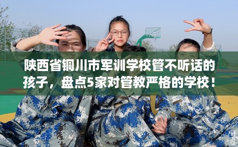 陕西省铜川市军训学校管不听话的孩子，盘点5家对管教严格的学校！