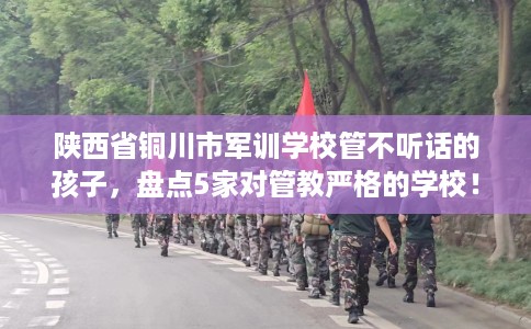 陕西省铜川市军训学校管不听话的孩子，盘点5家对管教严格的学校！