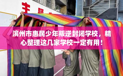 滨州市惠民少年叛逆封闭学校，精心整理这几家学校一定有用！