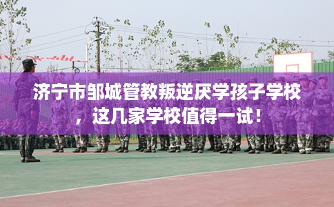 济宁市邹城管教叛逆厌学孩子学校，这几家学校值得一试！