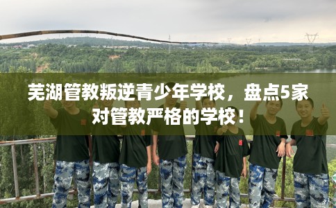 芜湖管教叛逆青少年学校，盘点5家对管教严格的学校！