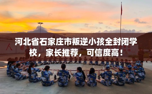 河北省石家庄市叛逆小孩全封闭学校，家长推荐，可信度高！