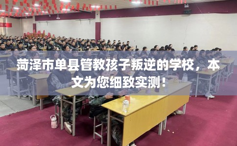 菏泽市单县管教孩子叛逆的学校，本文为您细致实测！
