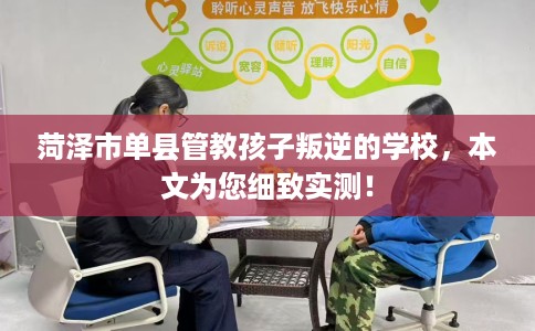 菏泽市单县管教孩子叛逆的学校，本文为您细致实测！