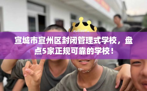 宣城市宣州区封闭管理式学校,盘点5家正规可靠的学校! 宣城市宣州区封闭管理式学校,盘点5家正规可靠的学校!