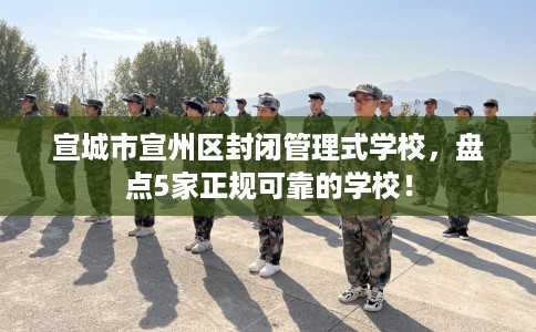 宣城市宣州区封闭管理式学校,盘点5家正规可靠的学校! 宣城市宣州区封闭管理式学校,盘点5家正规可靠的学校!